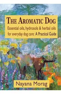 The Aromatic Dog - Essential oils, hydrosols, & herbal oils for everyday dog care: A Practical Guide - Nayana Morag