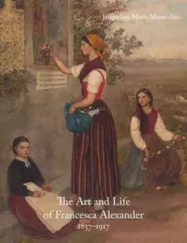 The Art and Life of Francesca Alexander. 1837-1917, Hardback/Jacqueline Marie Musacchio