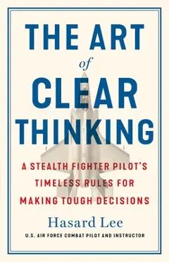 The Art of Clear Thinking: A Stealth Fighter Pilot's Timeless Rules for Making Tough Decisions - Hasard Lee