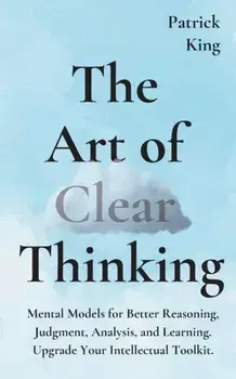 The Art of Clear Thinking: Mental Models for Better Reasoning, Judgment, Analysis, and Learning. Upgrade Your Intellectual Toolkit./Patrick King
