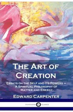 The Art of Creation: Essays on the Self and Its Powers - A Spiritual Philosophy of Matter and Energy - Edward Carpenter