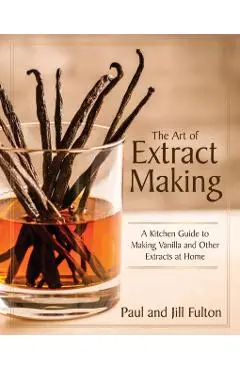 The Art of Extract Making: A Kitchen Guide to Making Vanilla and Other Extracts at Home - Paul Fulton