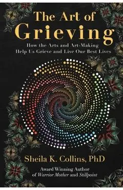 The Art of Grieving: How the Arts and Art-Making Help Us Grieve and Live Our Best Lives - Sheila K. Collins