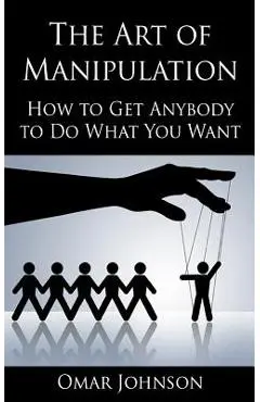 The Art Of Manipulation: How to Get Anybody to Do What You Want - Omar Johnson