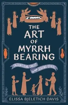 The Art of Myrrhbearing: Encountering Christ Through Serving Others - Elissa Bjeletich Davis