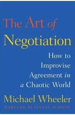 The Art of Negotiation: How to Improvise Agreement in a Chaotic World - Michael Wheeler