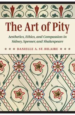 The Art of Pity: Aesthetics, Ethics, and Compassion in Sidney, Spenser, and Shakespeare - Danielle A. St Hilaire
