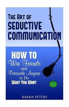 The Art of Seductive Communication: How to Win Friends and Persuade Anyone to Do What You Want - Karma Peters