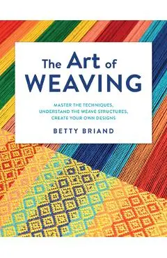 The Art of Weaving: Master the Techniques, Understand the Weave Structures, Create Your Own Designs - Betty Briand