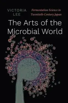 The Arts of the Microbial World: Fermentation Science in Twentieth-Century Japan, Hardcover/Victoria Lee