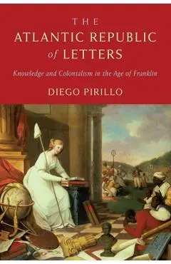 The Atlantic Republic of Letters: Knowledge and Colonialism in the Age of Franklin - Diego Pirillo