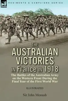 The Australian Victories in France in 1918: the Battles of the Australian Army on the Western Front During the Final Year of the First World War/John Monash