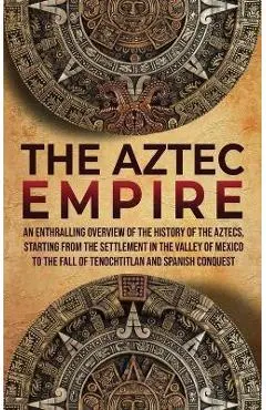 The Aztec Empire: An Enthralling Overview of the History of the Aztecs, Starting with the Settlement in the Valley of Mexico - Enthralling History