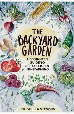 The Backyard Garden: A Beginner's Guide to Self-Sufficient Mini Farming - Priscilla Stevens