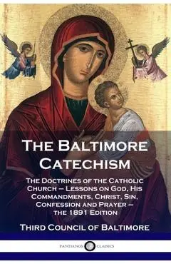 The Baltimore Catechism: The Doctrines of the Catholic Church - Lessons on God, His Commandments, Christ, Sin, Confession and Prayer - the 1891 - Third Council Of Baltimore