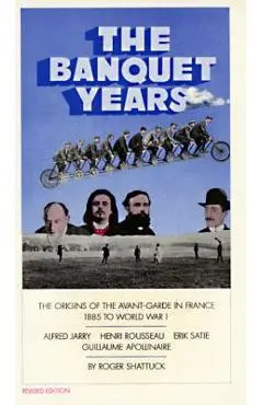 The Banquet Years: The Origins of the Avant-Garde in France, 1885 to World War I - Roger Shattuck