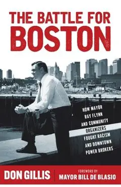 The Battle for Boston: How Mayor Ray Flynn and Community Organizers Fought Racism and Downtown Power Brokers - Don Gillis