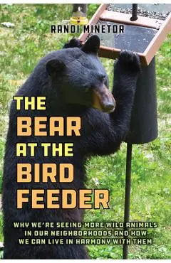 The Bear at the Bird Feeder: Why We're Seeing More Wild Animals in Our Neighborhoods and How We Can Live in Harmony with Them - Randi Minetor