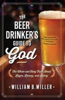 The Beer Drinker's Guide to God: The Whole and Holy Truth about Lager, Loving, and Living, Paperback/William B. Miller