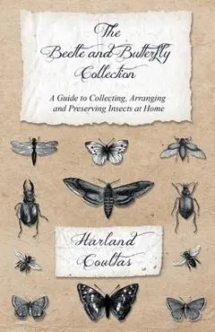 The Beetle and Butterfly Collection - A Guide to Collecting, Arranging and Preserving Insects at Home - Harland Coultas