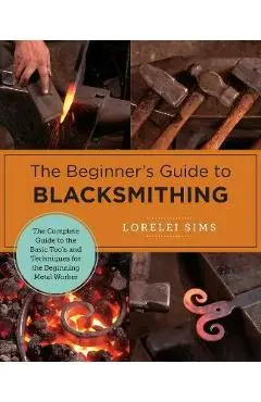 The Beginner's Guide to Blacksmithing: The Complete Guide to the Basic Tools and Techniques for the Beginning Metal Worker - Lorelei Sims