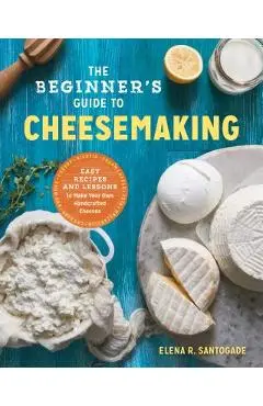 The Beginner's Guide to Cheese Making: Easy Recipes and Lessons to Make Your Own Handcrafted Cheeses - Elena R. Santogade