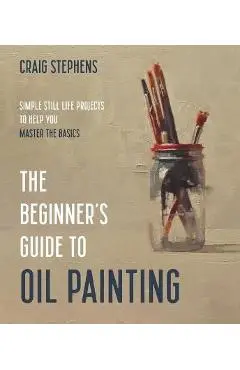 The Beginner's Guide to Oil Painting: Simple Still Life Projects to Help You Master the Basics - Craig Stephens