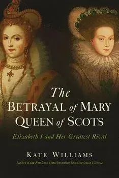 The Betrayal of Mary, Queen of Scots: Elizabeth I and Her Greatest Rival, Hardcover/Kate Williams