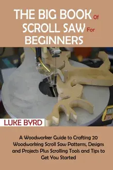 The Big Book of Scroll Saw for Beginners: A Woodworker Guide to Crafting 20 Woodworking Scroll Saw Patterns, Designs and Projects Plus Scrolling Tools/Luke Byrd