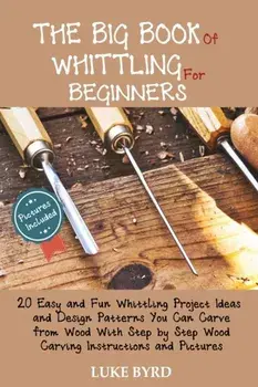 The Big Book of Whittling for Beginners: 20 Easy and Fun Whittling Project Ideas and Design Patterns You Can Carve from Wood With Step by Step Wood Ca/Luke Byrd