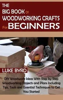 The Big Book of Woodworking Crafts for Beginners: DIY Woodwork Ideas With Step by Step Woodworking Projects and Plans Including Tips, Tools and Essent/Luke Byrd