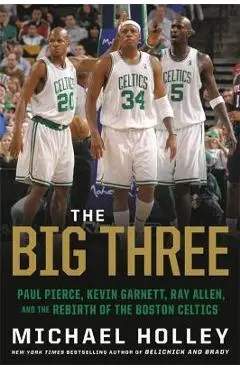 The Big Three: Paul Pierce, Kevin Garnett, Ray Allen, and the Rebirth of the Boston Celtics - Michael Holley