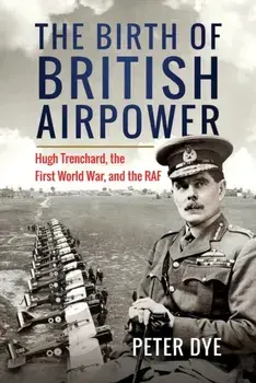 The Birth of British Airpower. Hugh Trenchard, the First World War, and the RAF, Hardback/Peter Dye