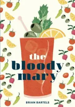 The Bloody Mary: The Lore and Legend of a Cocktail Classic, with Recipes for Brunch and Beyond, Hardcover/Brian Bartels