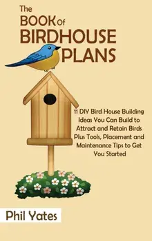 The Book of Birdhouse Plans: 11 DIY Bird House Building Ideas You Can Build to Attract and Retain Birds Plus Tools, Placement and Maintenance Tips/Phil Yates