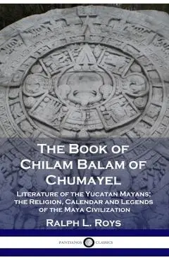 The Book of Chilam Balam of Chumayel: Literature of the Yucatan Mayans; the Religion, Calendar and Legends of the Maya Civilization - Ralph L. Roys