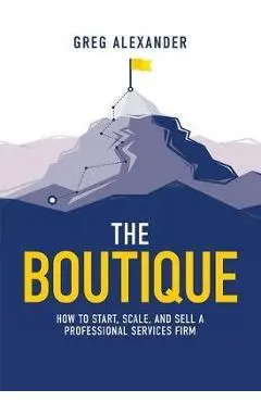 The Boutique: How to Start, Scale, and Sell a Professional Services Firm - Greg Alexander