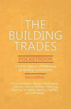 The Building Trades Pocketbook - A Handy Manual of Reference on Building Construction - Including Structural Design, Masonry, Bricklaying, Carpentry, - Anon