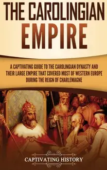 The Carolingian Empire: A Captivating Guide to the Carolingian Dynasty and Their Large Empire That Covered Most of Western Europe During the R/Captivating History