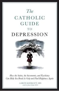 The Catholic Guide to Depression: How the Saints, the Sacraments, and Psychiatry Can Help You Break Its Grip and Find Happiness Again - Aaron Kheriaty