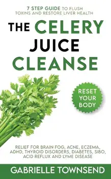 The Celery Juice Cleanse Hack: Relief for Brain Fog, Acne, Eczema, ADHD, Thyroid Disorders, Diabetes, SIBO, Acid Reflux and Lyme Disease/Gabrielle Townsend