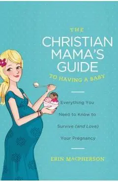 The Christian Mama's Guide to Having a Baby: Everything You Need to Know to Survive (and Love) Your Pregnancy - Erin Macpherson