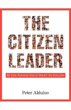 The Citizen Leader: Be the Person You'd Want to Follow - Peter Alduino