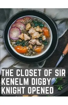 The Closet of Sir Kenelm Digby Knight Opened: A Cookbook Written by an English Courtier and Diplomat - Kenelm Digby