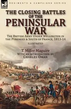 The Closing Battles of the Peninsular War: the British Army Under Wellington in the Pyrenees & South of France, 1813-14/T. Miller Maguire