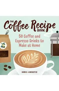 The Coffee Recipe Book: 50 Coffee and Espresso Drinks to Make at Home - Daniel Lancaster