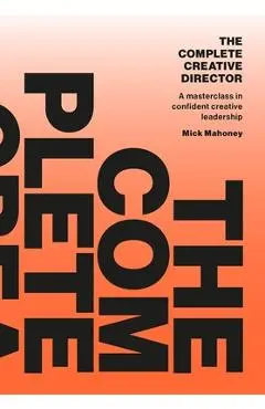 The Complete Creative Director: A Masterclass in Confident Creative Leadership - Mick Mahoney
