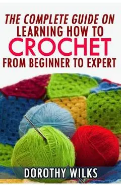 The Complete Guide on Learning How to Crochet from Beginner to Expert - Dorothy Wilks