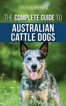 The Complete Guide to Australian Cattle Dogs: Finding, Training, Feeding, Exercising and Keeping Your ACD Active, Stimulated, and Happy/Tarah Schwartz
