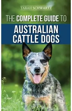 The Complete Guide to Australian Cattle Dogs: Finding, Training, Feeding, Exercising and Keeping Your ACD Active, Stimulated, and Happy - Tarah Schwartz